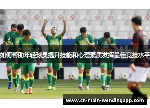 如何帮助年轻球员提升技能和心理素质发挥最佳竞技水平 如何帮助年轻球员提升技能和心理素质发挥最佳竞技水平