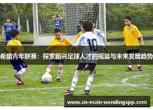 希腊青年联赛:探索新兴足球人才的摇篮与未来发展趋势 希腊青年联赛:探索新兴足球人才的摇篮与未来发展趋势