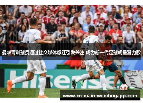 曼联青训球员通过社交媒体爆红引发关注 成为新一代足球明星潜力股
