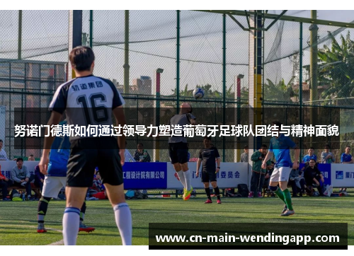 努诺门德斯如何通过领导力塑造葡萄牙足球队团结与精神面貌 努诺门德斯如何通过领导力塑造葡萄牙足球队团结与精神面貌