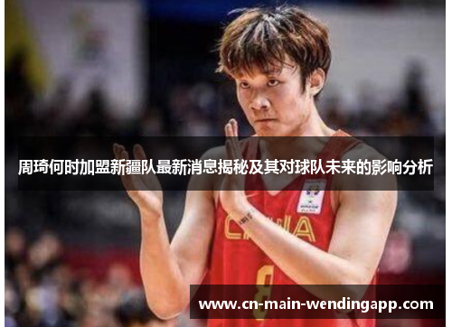 周琦何时加盟新疆队最新消息揭秘及其对球队未来的影响分析