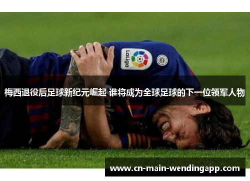 梅西退役后足球新纪元崛起 谁将成为全球足球的下一位领军人物