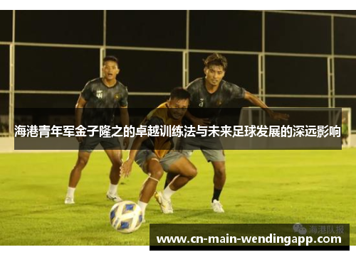 海港青年军金子隆之的卓越训练法与未来足球发展的深远影响
