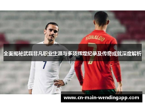 全面揭秘武磊非凡职业生涯与多项辉煌纪录及传奇成就深度解析