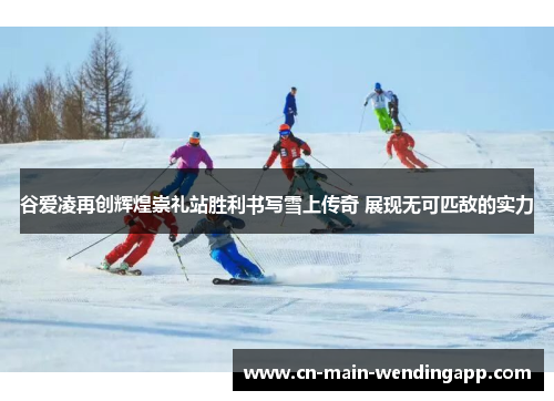 谷爱凌再创辉煌崇礼站胜利书写雪上传奇 展现无可匹敌的实力