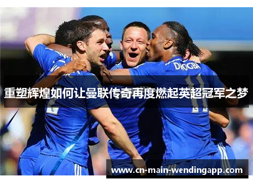 重塑辉煌如何让曼联传奇再度燃起英超冠军之梦 重塑辉煌如何让曼联传奇再度燃起英超冠军之梦