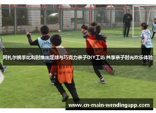 阿扎尔携手比利时推出足球与巧克力亲子DIY工坊 共享亲子时光欢乐体验