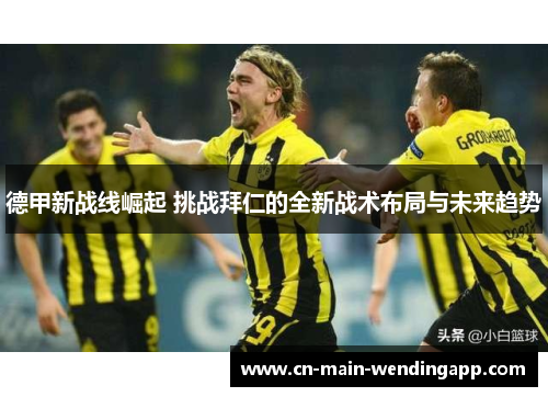 德甲新战线崛起 挑战拜仁的全新战术布局与未来趋势 德甲新战线崛起 挑战拜仁的全新战术布局与未来趋势