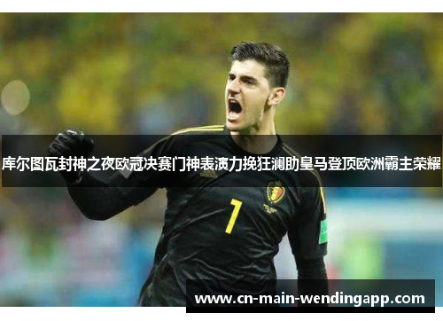 库尔图瓦封神之夜欧冠决赛门神表演力挽狂澜助皇马登顶欧洲霸主荣耀