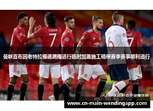 曼联宣布因老特拉福德漏雨进行临时加盖施工确保赛季赛事顺利进行