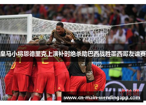 皇马小将恩德里克上演补时绝杀助巴西战胜墨西哥友谊赛