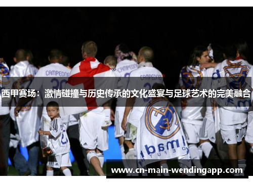 西甲赛场：激情碰撞与历史传承的文化盛宴与足球艺术的完美融合