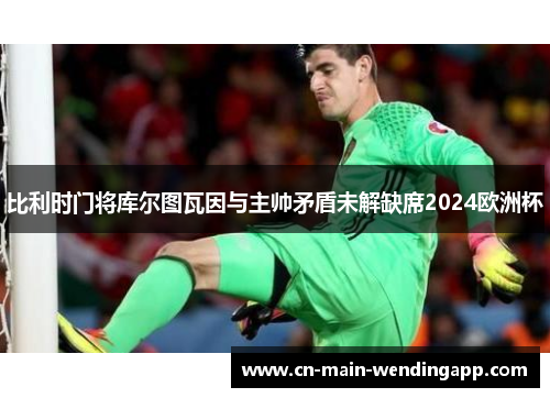 比利时门将库尔图瓦因与主帅矛盾未解缺席2024欧洲杯